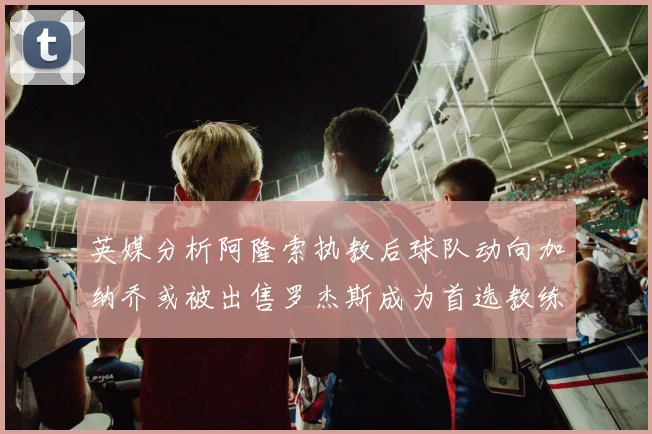 英媒分析阿隆索执教后球队动向加纳乔或被出售罗杰斯成为首选教练