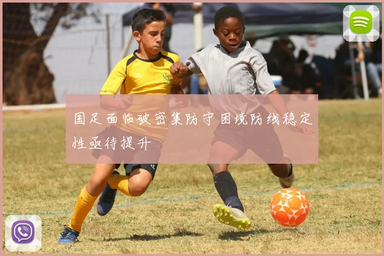 国足面临破密集防守困境防线稳定性亟待提升