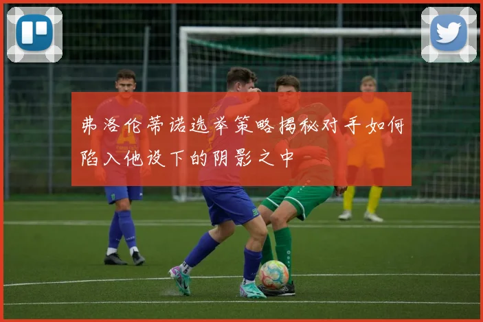 弗洛伦蒂诺选举策略揭秘对手如何陷入他设下的阴影之中