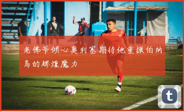 老佛爷倾心奥利塞期待他重振伯纳乌的辉煌魔力