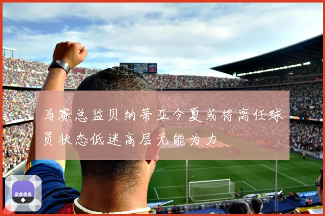 马赛总监贝纳蒂亚今夏或将离任球员状态低迷高层无能为力