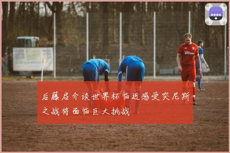 后藤启介谈世界杯临近感受突尼斯之战将面临巨大挑战