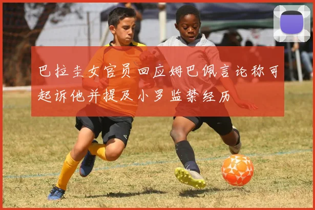 巴拉圭女官员回应姆巴佩言论称可起诉他并提及小罗监禁经历
