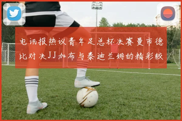 电讯报热议青年足总杯决赛曼市德比对决JJ加布与泰迪兰姆的精彩较量