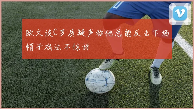 欧文谈C罗质疑声称他总能反击下场帽子戏法不惊讶