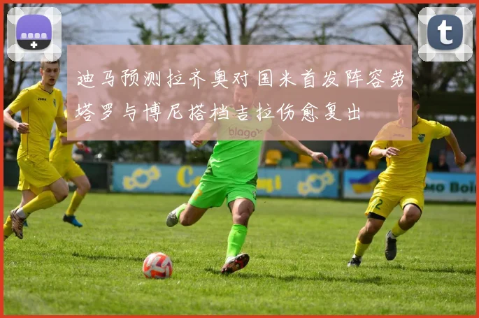 迪马预测拉齐奥对国米首发阵容劳塔罗与博尼搭档吉拉伤愈复出