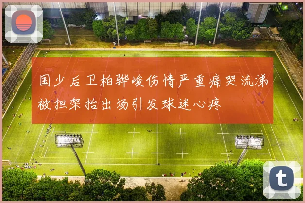 国少后卫柏骅峻伤情严重痛哭流涕被担架抬出场引发球迷心疼