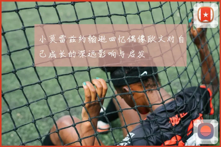 小莫雷兹约翰逊回忆偶像欧文对自己成长的深远影响与启发