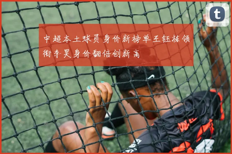 中超本土球员身价新榜单王钰栋领衔李昊身价翻倍创新高